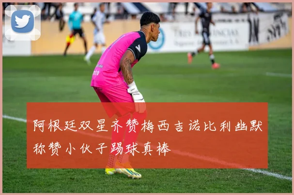 阿根廷双星齐赞梅西吉诺比利幽默称赞小伙子踢球真棒