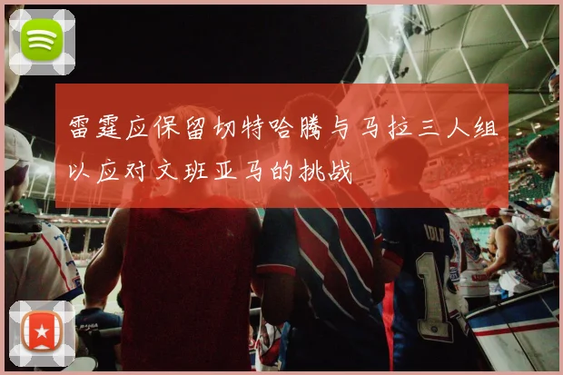 雷霆应保留切特哈腾与马拉三人组以应对文班亚马的挑战