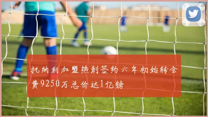托纳利加盟热刺签约六年初始转会费9250万总价达1亿镑