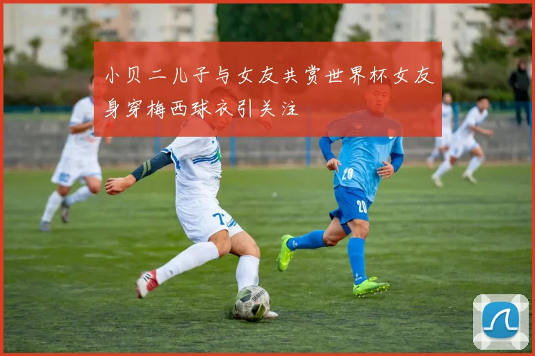 小贝二儿子与女友共赏世界杯女友身穿梅西球衣引关注