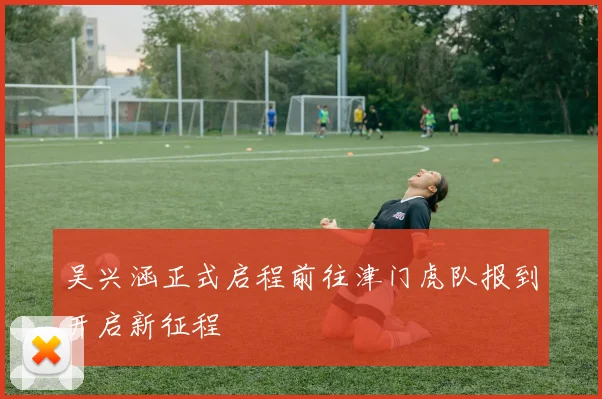 吴兴涵正式启程前往津门虎队报到开启新征程