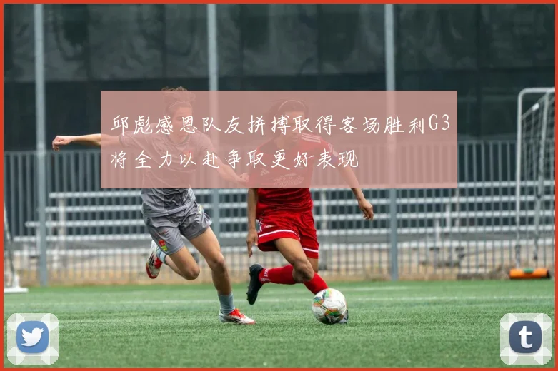 邱彪感恩队友拼搏取得客场胜利G3将全力以赴争取更好表现