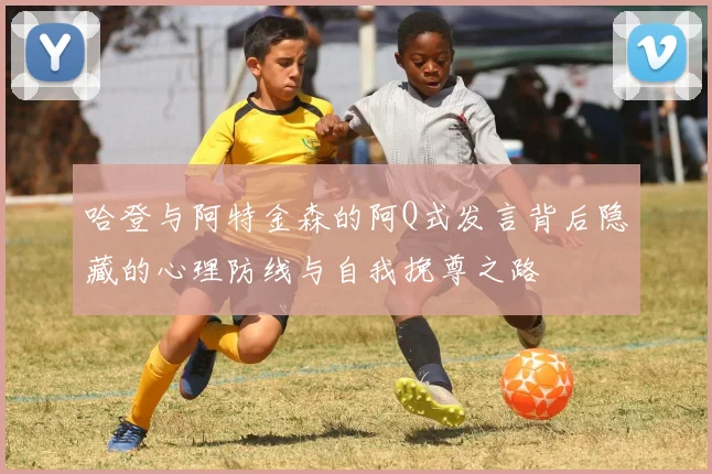 哈登与阿特金森的阿Q式发言背后隐藏的心理防线与自我挽尊之路