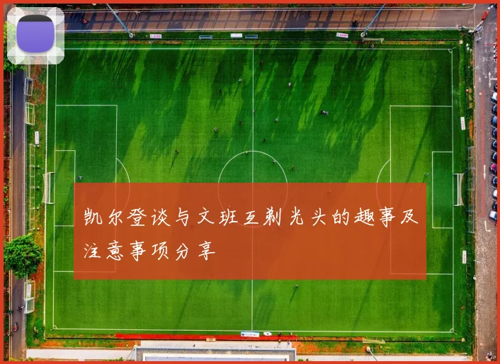 凯尔登谈与文班互剃光头的趣事及注意事项分享