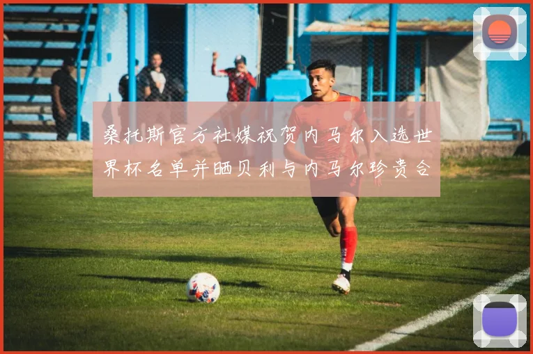 桑托斯官方社媒祝贺内马尔入选世界杯名单并晒贝利与内马尔珍贵合影