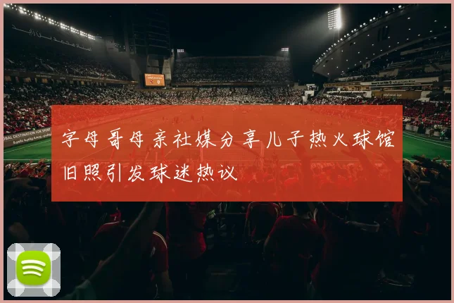 字母哥母亲社媒分享儿子热火球馆旧照引发球迷热议