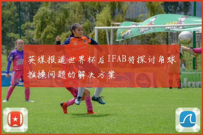英媒报道世界杯后IFAB将探讨角球推搡问题的解决方案