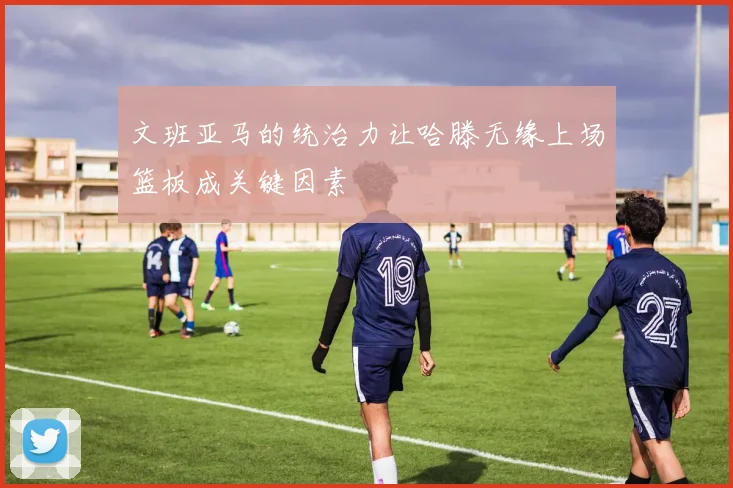 文班亚马的统治力让哈滕无缘上场篮板成关键因素