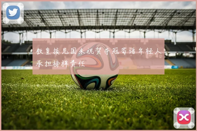 教皇接见国米祝贺夺冠寄语年轻人承担榜样责任
