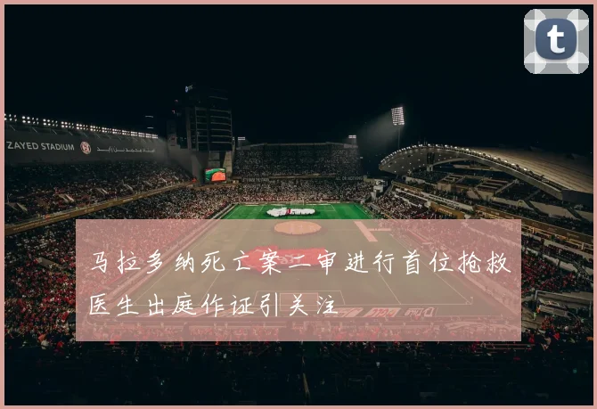 马拉多纳死亡案二审进行首位抢救医生出庭作证引关注