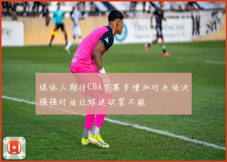 媒体人期待CBA下赛季增加对决场次强强对话让球迷欲罢不能
