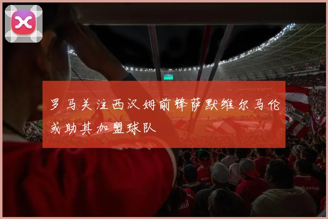 罗马关注西汉姆前锋萨默维尔马伦或助其加盟球队