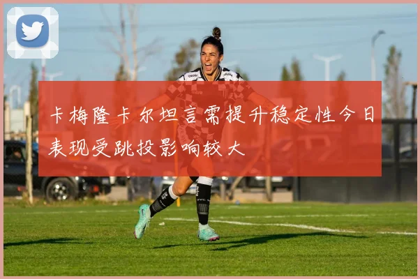 卡梅隆卡尔坦言需提升稳定性今日表现受跳投影响较大