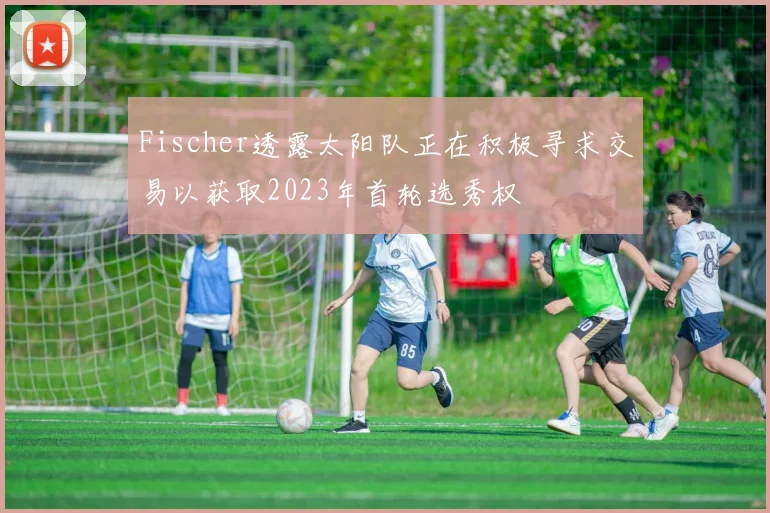 Fischer透露太阳队正在积极寻求交易以获取2023年首轮选秀权