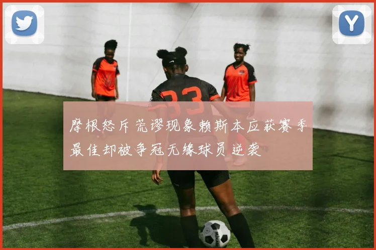 摩根怒斥荒谬现象赖斯本应获赛季最佳却被争冠无缘球员逆袭