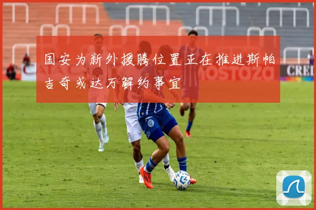 国安为新外援腾位置正在推进斯帕吉奇或达万解约事宜