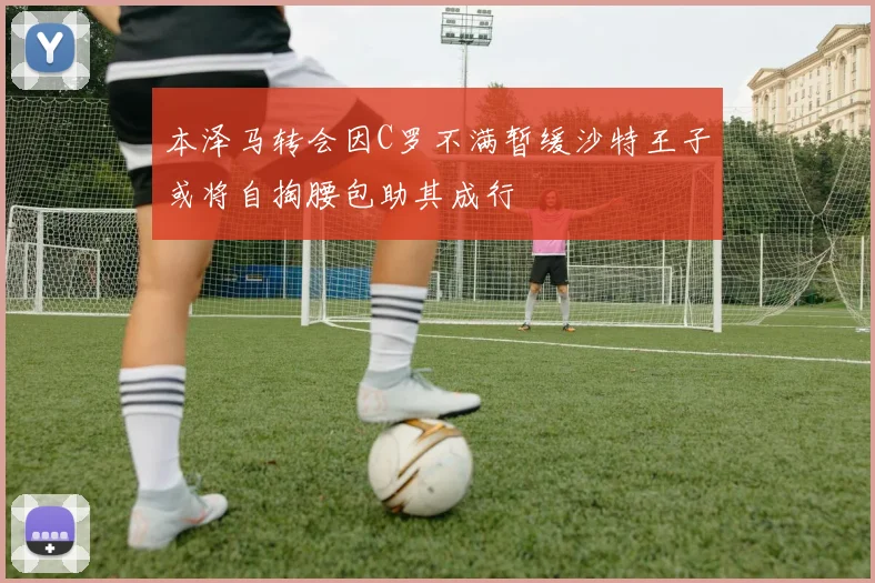 本泽马转会因C罗不满暂缓沙特王子或将自掏腰包助其成行