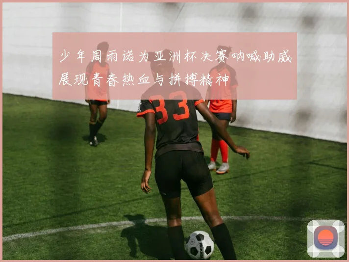 少年周雨诺为亚洲杯决赛呐喊助威展现青春热血与拼搏精神